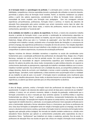 2) A formação inicial e a aprendizagem da profissão. É a formação para o ensino. Os conhecimentos,
habilidades, competências e técnicas aprendidas durante a graduação são utilizados no exercício docente,
permitindo a própria crítica da formação inicial recebida. Porém, os docentes reelaboram sua própria
prática a partir dos saberes experenciais, considerando as falhas da formação inicial, cobrando a
necessidade de terem recebido uma formação mais pedagógica. Com isso conseguem articular
experiências pré-profissionais, profissionais, formação inicial e contínua. A maioria dos docentes de
educação física pesquisados pela autora considera que seriam necessários outros tipos de saber não
oferecidos pela formação inicial. Desse modo, a maioria dos professores, mesmo em outras áreas de
conhecimento, aprendem na “escola da vida”.
3} As realidades do trabalho e os saberes da experiência. No Brasil, a maioria dos estudantes trabalha
durante o período da formação inicial, o que permite a combinação de conhecimentos adquiridos na
universidade com os conhecimentos obtidos no trabalho, seja em escolas ou em outras funções. Citando
Huberman, Borges afirma que este é o “contexto da exploração”, uma fase difícil de tentativas de
conciliação entre trabalho e estudo, oscilando entre a frustração diante das limitações e o entusiasmo do
primeiro emprego, das experiências profissionais e inovações de início de carreira. Tais relações dependem
do contexto organizativo dos locais em que trabalham e das relações com os colegas mais experientes que
compartilham os saberes experienciais, no processo de socialização profissional.
Algumas iniciativas de oferecer atividades recreativas e esportivas na escola são consideradas como
fundamentais para a socialização profissional dos profissionais de educação física. Borges cita o Projeto
Recriança, realizado em creche ao final do período escolar. Por meio dos projetos, os estudantes se
conscientizam da necessidade de adquirir conhecimentos específicos para fundamentar sua prática
docente. Os saberes da prática são, desse modo, incorporados na ação cotidiana docente, em especial os
conhecimentos destinados ao planejamento, organização do trabalho e atividades didáticas com os alunos:
trabalhar é também aprender. Ao se defrontar com a realidade dos alunos, ao compartilhar problemas com
colegas docentes, diante do currículo a ser trabalhado e normas a serem cumpridas, os jovens docentes,
segundo Borges, “percebem, muito rapidamente, o hiato existente entre sua formação inicial e a realidade
de seu trabalho na sala de aula e na escola”. A formação inicial é considerada como insuficiente para
responder aos desafios educacionais. Desse modo, os docentes buscam em outras fontes, em especial das
experiências, os saberes que devem aprender para um eficaz desempenho na docência.
CONCLUSÃO
A obra de Borges, portanto, analisa a formação inicial dos profissionais de educação física no Brasil,
questionando “a origem e da natureza dos saberes que servem de base para o exercício do seu trabalho”
cotidiano. A autora, em um primeiro momento, debate a situação da graduação, evidenciando que a
formação universitária na área é marcada por duas vertentes opostas: 1) científico-médica e esportiva
fundamentada nas ciências “duras” e aplicadas; 2) ecumênica, incorporando fundamentos das ciências
humanas e da educação. Tal oposição tem impacto não apenas no campo teórico, mas incide nas formas de
organização do trabalho docente e, sobretudo, na concepção profissional. Outra oposição verificada ocorre
entre o bacharelado, destinado a formar educadores físicos e a licenciatura, que forma os professores da
área. Estas duas formações se sobrepõem tanto em relação à formação quanto ao emprego, mas têm em
comum a dicotomia entre teoria e prática, que divide a formação inicial em momentos de formação teórica
seguidos pela aplicação prática (estágios). No mercado de trabalho também evidencia-se a divisão entre
educadores físicos docentes que aplicam os conhecimentos produzidos pelos especialistas da área e
educadores físicos “profissionais” que trabalham em clubes e academias, portanto, fora da escola. Os
professores de educação física nas escolas em geral são críticos em relação à formação inicial recebida e
 