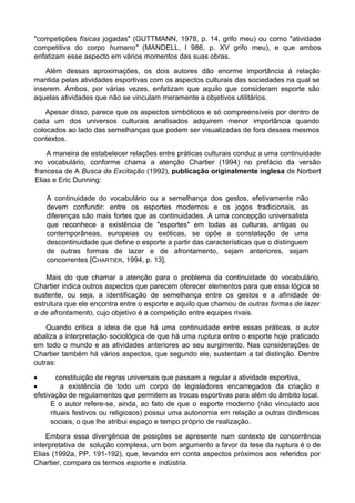 "competições físicas jogadas" (GUTTMANN, 1978, p. 14, grifo meu) ou como "atividade
competitiva do corpo humano" (MANDELL, l 986, p. XV grifo meu), e que ambos
enfatizam esse aspecto em vários momentos das suas obras.
Além dessas aproximações, os dois autores dão enorme importância à relação
mantida pelas atividades esportivas com os aspectos culturais das sociedades na qual se
inserem. Ambos, por várias vezes, enfatizam que aquilo que consideram esporte são
aquelas atividades que não se vinculam meramente a objetivos utilitários.
Apesar disso, parece que os aspectos simbólicos e só compreensíveis por dentro de
cada um dos universos culturais analisados adquirem menor importância quando
colocados ao lado das semelhanças que podem ser visualizadas de fora desses mesmos
contextos.
A maneira de estabelecer relações entre práticas culturais conduz a uma continuidade
no vocabulário, conforme chama a atenção Chartier (1994) no prefácio da versão
francesa de A Busca da Excitação (1992), publicação originalmente inglesa de Norbert
Elias e Eric Dunning:
A continuidade do vocabulário ou a semelhança dos gestos, efetivamente não
devem confundir: entre os esportes modernos e os jogos tradicionais, as
diferenças são mais fortes que as continuidades. A uma concepção universalista
que reconhece a existência de "esportes" em todas as culturas, antigas ou
contemporâneas, europeias ou exóticas, se opõe a constatação de uma
descontinuidade que define o esporte a partir das características que o distinguem
de outras formas de lazer e de afrontamento, sejam anteriores, sejam
concorrentes [CHARTIER, 1994, p. 13].
Mais do que chamar a atenção para o problema da continuidade do vocabulário,
Chartier indica outros aspectos que parecem oferecer elementos para que essa lógica se
sustente, ou seja, a identificação de semelhança entre os gestos e a afinidade de
estrutura que ele encontra entre o esporte e aquilo que chamou de outras formas de lazer
e de afrontamento, cujo objetivo é a competição entre equipes rivais.
Quando critica a ideia de que há uma continuidade entre essas práticas, o autor
abaliza a interpretação sociológica de que há uma ruptura entre o esporte hoje praticado
em todo o mundo e as atividades anteriores ao seu surgimento. Nas considerações de
Chartier também há vários aspectos, que segundo ele, sustentam a tal distinção. Dentre
outras:
• constituição de regras universais que passam a regular a atividade esportiva,
• a existência de todo um corpo de legisladores encarregados da criação e
efetivação de regulamentos que permitem as trocas esportivas para além do âmbito local.
E o autor refere-se, ainda, ao fato de que o esporte moderno (não vinculado aos
rituais festivos ou religiosos) possui uma autonomia em relação a outras dinâmicas
sociais, o que lhe atribui espaço e tempo próprio de realização.
Embora essa divergência de posições se apresente num contexto de concorrência
interpretativa de solução complexa, um bom argumento a favor da tese da ruptura é o de
Elias (1992a, PP. 191-192), que, levando em conta aspectos próximos aos referidos por
Chartier, compara os termos esporte e indústria.
 