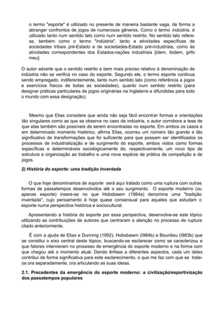 o termo "esporte" é utilizado no presente de maneira bastante vaga, de forma a
abranger confrontos de jogos de numerosos gêneros. Como o termo indústria, é
utilizado tanto num sentido lato como num sentido restrito. No sentido lato refere-
se, também como o termo "indústria", tanto a atividades específicas de
sociedades tribais pré-Estado e de sociedades-Estado pré-industriais, como às
atividades correspondentes dos Estados-nações industriais [idem, ibidem, grifo
meu].
O autor adverte que o sentido restrito e bem mais preciso relativo à denominação de
indústria não se verifica no caso do esporte. Segundo ele, o termo esporte continua
sendo empregado, indiferentemente, tanto num sentido lato (como referência a jogos
e exercícios físicos de todas as sociedades), quanto num sentido restrito (para
designar práticas particulares de jogos originárias na Inglaterra e difundidas para todo
o mundo com essa designação).
Mesmo que Elias considere que ainda não seja fácil encontrar formas e orientações
tão singulares como as que se observa no caso da indústria, o autor corrobora a tese de
que elas também são possíveis de serem encontradas no esporte. Em ambos os casos e
em determinado momento histórico, afirma Elias, ocorreu um número tão grande e tão
significativo de transformações que foi suficiente para que possam ser identificados os
processos de industrialização e de surgimento do esporte, ambos vistos como formas
específicas e determináveis sociologicamente de, respectivamente, um novo tipo de
estrutura e organização ao trabalho e uma nova espécie de prática de competição e de
jogos.
2) História do esporte: uma tradição inventada
O que hoje denominamos de esporte será aqui tratado como uma ruptura com outras
formas de passatempos desenvolvidos até o seu surgimento. O esporte moderno (ou
apenas esporte) insere-se no que Hobsbawm (1984a) denomina uma "tradição
inventada", cujo pensamento é hoje quase consensual para aqueles que estudam o
esporte numa perspectiva histórica e sociocultural.
Apresentando a história do esporte por essa perspectiva, desenvolve-se este tópico
utilizando as contribuições de autores que centraram a atenção no processo de ruptura
citado anteriormente.
Ë com a ajuda de Elias e Dunning (1992), Hobsbawm (I984b) e Bourdieu (I983b) que
se constitui o eixo central deste tópico, buscando-se esclarecer como se caracterizou e
que fatores intervieram no processo de emergência do esporte moderno e na forma com
que chegou até o momento atual. Dando ênfase a diferentes aspectos, cada um deles
contribui de forma significativa para este esclarecimento, o que me faz com que se trate-
os ora separadamente, ora articulando as suas ideias.
2.1. Precedentes da emergência do esporte moderno: a civilização/esportivização
dos passatempos populares
 