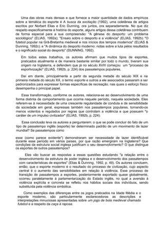 Uma das obras mais densas e que fornece a maior quantidade de dados empíricos
sobre a temática do esporte é A busca da excitação (1992), uma coletânea de artigos
escritos por Norbert Elias e Eric Dunning, ora juntos, ora separadamente. No que diz
respeito especificamente à história do esporte, alguns artigos dessa coletânea contribuem
de forma especial para a sua compreensão: "A gênese do desporto: um problema
sociológico" (ELIAS, 1992a); "Ensaio sobre o desporto e a violência" (ELIAS, 1992b); "O
futebol popular na Grã-Bretanha medieval e nos inícios dos tempos modernos" (ELIAS &
Dunning, 1992c); e "A dinâmica do desporto moderno: notas sobre a luta pelos resultados
e o significado social do desporto" (DUNNING, 1992).
Em todos estes trabalhos, os autores afirmam que muitos tipos de esportes,
praticados atualmente e de maneira bastante similar por todo o mundo, tiveram sua
origem na Inglaterra, e defendem que já no século XVIII começou um "processo de
esportivização" (ELIAS, 1992b, p. 224) dos passatempos populares.
Daí em diante, principalmente a partir da segunda metade do século XIX e na
primeira metade do século XX, o termo esporte e outros a ele associados passaram a ser
padronizados para expressar formas específicas de recreação, nas quais o esforço físico
desempenha o principal papel.
Essa transformação, conforme os autores, relaciona-se ao desenvolvimento de uma
forma distinta de comportamento que ocorria naquele período, naquela sociedade. Eles
referem-se à necessidade de uma crescente regularidade de conduta e de sensibilidade
da sociedade em geral, expressas também nos passatempos populares, tornando-os
menos violentos e regulados por regras que controlam a violência e que possuem "o
caráter de um impulso civilizador" (ELIAS, 1992b, p. 224).
Essa conclusão leva os autores a perguntarem: o que se pode concluir do fato de um
tipo de passatempo inglês (esporte) ter determinado padrão de um movimento de lazer
mundial? Se passatempos como
esse (como parece evidente") demonstraram ser necessidade de lazer identificável
durante esse período em vários países, por que razão emergiram na Inglaterra? Que
condições da estrutura social inglesa justificam o seu desenvolvimento? O que distingue
os esportes de outros passatempos?
Eles vão buscar as respostas a essas questões estudando "a relação entre o
desenvolvimento da estrutura de poder inglesa e o desenvolvimento dos passatempos
com características de esportes" (Elias & Dunning, 1992, p. 49). Os autores concluem,
então, que o esporte moderno é o resultado do processo de civilização, cujo aspecto
central é o aumento das sensibilidades em relação à violência. Esse processo de
transição de passatempos a esportes, posteriormente exportado quase globalmente,
ocorreu paralelamente à parlamentarização do Estado inglês, no qual a aversão à
violência explícita e concreta se refletiu nos hábitos sociais dos indivíduos, sendo
substituída pela violência simbólica.
Como exemplos das diferenças entre os jogos praticados na Idade Média e o
esporte moderno, são particularmente esclarecedoras as descrições e
interpretações minuciosas apresentadas sobre um jogo de bola medieval chamado
futebol e a respeito da caça à raposa.
 
