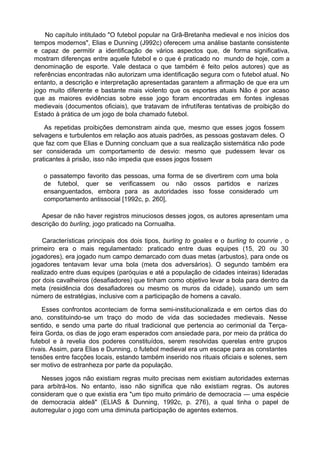 No capítulo intitulado "O futebol popular na Grã-Bretanha medieval e nos inícios dos
tempos modernos", Elias e Dunning (J992c) oferecem uma análise bastante consistente
e capaz de permitir a identificação de vários aspectos que, de forma significativa,
mostram diferenças entre aquele futebol e o que é praticado no mundo de hoje, com a
denominação de esporte. Vale destaca o que também é feito pelos autores) que as
referências encontradas não autorizam uma identificação segura com o futebol atual. No
entanto, a descrição e interpretação apresentadas garantem a afirmação de que era um
jogo muito diferente e bastante mais violento que os esportes atuais Não é por acaso
que as maiores evidências sobre esse jogo foram encontradas em fontes inglesas
medievais (documentos oficiais), que tratavam de infrutíferas tentativas de proibição do
Estado à prática de um jogo de bola chamado futebol.
As repetidas proibições demonstram ainda que, mesmo que esses jogos fossem
selvagens e turbulentos em relação aos atuais padrões, as pessoas gostavam deles. O
que faz com que Elias e Dunning concluam que a sua realização sistemática não pode
ser considerada um comportamento de desvio: mesmo que pudessem levar os
praticantes à prisão, isso não impedia que esses jogos fossem
o passatempo favorito das pessoas, uma forma de se divertirem com uma bola
de futebol, quer se verificassem ou não ossos partidos e narizes
ensanguentados, embora para as autoridades isso fosse considerado um
comportamento antissocial [1992c, p. 260],
Apesar de não haver registros minuciosos desses jogos, os autores apresentam uma
descrição do burling, jogo praticado na Cornualha.
Características principais dos dois tipos, burling to goales e o burling to counrie , o
primeiro era o mais regulamentado: praticado entre duas equipes (15, 20 ou 30
jogadores), era jogado num campo demarcado com duas metas (arbustos), para onde os
jogadores tentavam levar uma bola (meta dos adversários). O segundo também era
realizado entre duas equipes (paróquias e até a população de cidades inteiras) lideradas
por dois cavalheiros (desafiadores) que tinham como objetivo levar a bola para dentro da
meta (residência dos desafiadores ou mesmo os muros da cidade), usando um sem
número de estratégias, inclusive com a participação de homens a cavalo.
Esses confrontos aconteciam de forma semi-institucionalizada e em certos dias do
ano, constituindo-se um traço do modo de vida das sociedades medievais. Nesse
sentido, e sendo uma parte do ritual tradicional que pertencia ao cerimonial da Terça-
feira Gorda, os dias de jogo eram esperados com ansiedade para, por meio da prática do
futebol e à revelia dos poderes constituídos, serem resolvidas querelas entre grupos
rivais. Assim, para Elias e Dunning, o futebol medieval era um escape para as constantes
tensões entre facções locais, estando também inserido nos rituais oficiais e solenes, sem
ser motivo de estranheza por parte da população.
Nesses jogos não existiam regras muito precisas nem existiam autoridades externas
para arbitrá-los. No entanto, isso não significa que não existiam regras. Os autores
consideram que o que existia era "um tipo muito primário de democracia — uma espécie
de democracia aldeã" (ELIAS & Dunning, 1992c, p. 276), a qual tinha o papel de
autorregular o jogo com uma diminuta participação de agentes externos.
 