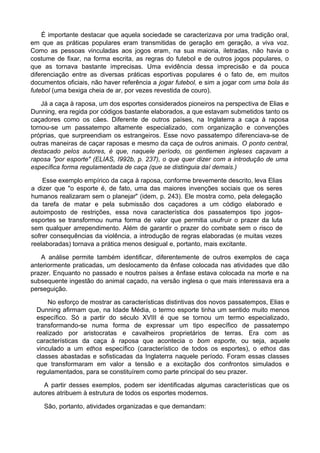 É importante destacar que aquela sociedade se caracterizava por uma tradição oral,
em que as práticas populares eram transmitidas de geração em geração, a viva voz.
Como as pessoas vinculadas aos jogos eram, na sua maioria, iletradas, não havia o
costume de fixar, na forma escrita, as regras do futebol e de outros jogos populares, o
que as tornava bastante imprecisas. Uma evidência dessa imprecisão e da pouca
diferenciação entre as diversas práticas esportivas populares é o fato de, em muitos
documentos oficiais, não haver referência a jogar futebol, e sim a jogar com uma bola às
futebol (uma bexiga cheia de ar, por vezes revestida de couro).
Já a caça à raposa, um dos esportes considerados pioneiros na perspectiva de Elias e
Dunning, era regida por códigos bastante elaborados, a que estavam submetidos tanto os
caçadores como os cães. Diferente de outros países, na Inglaterra a caça à raposa
tornou-se um passatempo altamente especializado, com organização e convenções
próprias, que surpreendiam os estrangeiros. Esse novo passatempo diferenciava-se de
outras maneiras de caçar raposas e mesmo da caça de outros animais. O ponto central,
destacado pelos autores, é que, naquele período, os gentlemen ingleses caçavam a
raposa "por esporte" (ELIAS, I992b, p. 237), o que quer dizer com a introdução de uma
específica forma regulamentada de caça (que se distinguia daí demais.)
Esse exemplo empírico da caça à raposa, conforme brevemente descrito, leva Elias
a dizer que "o esporte é, de fato, uma das maiores invenções sociais que os seres
humanos realizaram sem o planejar" (idem, p. 243). Ele mostra como, pela delegação
da tarefa de matar e pela submissão dos caçadores a um código elaborado e
autoimposto de restrições, essa nova característica dos passatempos tipo jogos-
esportes se transformou numa forma de valor que permitia usufruir o prazer da luta
sem qualquer arrependimento. Além de garantir o prazer do combate sem o risco de
sofrer consequências da violência, a introdução de regras elaboradas (e muitas vezes
reelaboradas) tornava a prática menos desigual e, portanto, mais excitante.
A análise permite também identificar, diferentemente de outros exemplos de caça
anteriormente praticadas, um deslocamento da ênfase colocada nas atividades que dão
prazer. Enquanto no passado e noutros países a ênfase estava colocada na morte e na
subsequente ingestão do animal caçado, na versão inglesa o que mais interessava era a
perseguição.
No esforço de mostrar as características distintivas dos novos passatempos, Elias e
Dunning afirmam que, na Idade Média, o termo esporte tinha um sentido muito menos
específico. Só a partir do século XVIII é que se tornou um termo especializado,
transformando-se numa forma de expressar um tipo específico de passatempo
realizado por aristocratas e cavalheiros proprietários de terras. Era com as
características da caça à raposa que acontecia o bom esporte, ou seja, aquele
vinculado a um ethos específico (característico de todos os esportes), o ethos das
classes abastadas e sofisticadas da Inglaterra naquele período. Foram essas classes
que transformaram em valor a tensão e a excitação dos confrontos simulados e
regulamentados, para se constituírem como parte principal do seu prazer.
A partir desses exemplos, podem ser identificadas algumas características que os
autores atribuem à estrutura de todos os esportes modernos.
São, portanto, atividades organizadas e que demandam:
 