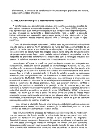 efetivamente, o processo de transformação de passatempos populares em esporte,
iniciado em períodos anteriores.
2.3. Das public schools para o associativismo esportivo
A transformação dos passatempos populares em esporte, ocorrida nas escolas da
elite inglesa, conforme apresentado anteriormente, foi o que Damo (1998) sugere ter
sido a primeira das duas institucionalizações por que teria passado o esporte moderno,
no seu processo de surgimento e desenvolvimento. Para o autor, a segunda
institucionalização teria acontecido logo a seguir, protagonizada pelos ex-alunos (os
old boys) egressos dessas mesmas escolas, com a fundação de clubes e ligas
esportivas.
Como foi apresentado por Hobsbawm (1984b), essa segunda institucionalização do
esporte ocorreu a partir de 1870, constituindo-se numa das tradições inventadas de um
período de muita rapidez e amplitude de transformações, que exigia novas formas de
coesão social e de estruturação das relações sociais. Tanto por parte do Estado quanto
de grupos sociais específicos, nesse período muitas tradições foram criadas para dar
respostas às profundas transformações relacionadas com a Revolução Industrial que
ocorria na Inglaterra e que era acompanhada por outros países europeus.
Nessa época, a Europa, de uma forma geral, e a Inglaterra - pelo seu protagonismo -,
especialmente, passavam por um processo de democratização funcional, ou seja, uma
transformação para o aumento do equilíbrio de poder entre grupos e facções sociais, ante
a consolidação do Estado e o aumento das cadeias de interdependência entre esses
grupos. Com a divisão e especialização no âmbito do trabalho, o poder de cada grupo
aumentava, uma vez que dependiam uns dos outros e, por esse motivo, podiam controlar-
se mutuamente (DUNNING, 1992). Concretamente, isso significava a emergência dos
estratos até então muito inferiores da sociedade (ascensão econômica e social da classe
média e surgimento da classe proletária), fatos que geravam inúmeros conflitos e
preocupações relativas à identidade e ao prestígio social. Ao mesmo tempo em que
aumentava o número dos que reivindicavam o status das classes superiores, tornava-se
mais difícil identificar os critérios de distinção social (HOBSBAWM, 1984b) entre essas
classes. Foi assim que se deu a busca do status social por parte da classe média
emergente, a qual, pretendendo aproximar-se das classes altas e também distinguir-se
das massas, se sustentou por meio de diversas estratégias, dentre as quais se destacam
a educação escolar e os esportes amadores.
Isso, porque a educação fornecia uma forma de estabelecer padrões comuns de
comportamento e valores, assim como a construção de redes interligadas do que era o
produto de instituições comparáveis: os seus alunos.
Isso foi fundamental no processo de institucionalização do esporte, na medida em
que os ex-alunos do âmbito escolar e universitário tiveram um papel importante
quando da formação dos primeiros clubes e ligas esportivas na Inglaterra.
Constituindo-se um mecanismo de encontro de pessoas socialmente equivalentes, por
um lado essas associações ofereciam condições de formar uma elite dominante
baseada nos valores de um novo e específico padrão burguês de lazer e de estilo de
vida, por outro elas representavam uma forma mais espontânea de delimitar linhas de
 