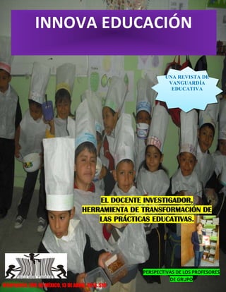 INNOVA EDUCACIÓN
UNA REVISTA DE
VANGUARDÍA
EDUCATIVA
IXTAPALUCA, EDO. DE MÉXICO, 13 DE ABRIL 2013. $10
EL DOCENTE INVESTIGADOR,
HERRAMIENTA DE TRANSFORMACIÓN DE
LAS PRÁCTICAS EDUCATIVAS.
PERSPECTIVAS DE LOS PROFESORES
DE GRUPO
 