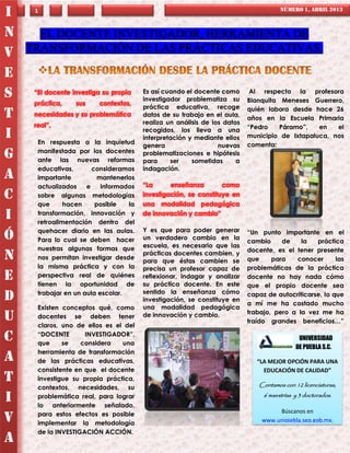 I    1                                                                                NÚMERO 1, ABRIL 2013



N     EL DOCENTE INVESTIGADOR, HERRAMIENTA DE
V   TRANSFORMACIÓN DE LAS PRÁCTICAS EDUCATIVAS.

E
S    “El docente investiga su propia    Es así cuando el docente como
                                        investigador problematiza su
                                                                            Al respecto la profesora
                                                                           Blanquita Meneses Guerrero,
     práctica,    sus    contextos,
                                        práctica educativa, recoge         quién labora desde hace 26
T    necesidades y su problemática      datos de su trabajo en el aula,
                                        realiza un análisis de los datos
                                                                           años en la Escuela Primaria
     real”.                                                                “Pedro    Páramo”,   en   el
                                        recogidos, los lleva a una
I     En respuesta a la inquietud
                                        interpretación y mediante ellos    municipio de Ixtapaluca, nos
                                        genera                   nuevas    comenta:
      manifestada por los docentes
G     ante las nuevas reformas
                                        problematizaciones e hipótesis
                                        para     ser    sometidas      a
      educativas,       consideramos    indagación.
A     importante          mantenerlos
      actualizados    e    informados   “La      enseñanza        como
C     sobre algunas metodologías        investigación, se constituye en
      que      hacen     posible   la   una modalidad pedagógica
I     transformación, innovación y
      retroalimentación dentro del
                                        de innovación y cambio”

      quehacer diario en las aulas.     Y es que para poder generar        “Un punto importante en el
Ó     Para lo cual se deben hacer       un verdadero cambio en la
                                                                           cambio     de    la   práctica
      nuestras algunas formas que       escuela, es necesario que las
                                                                           docente, es el tener presente
N     nos permitan investigar desde
                                        prácticas docentes cambien, y
                                        para que éstas cambien se          que     para   conocer       las
      la misma práctica y con la        precisa un profesor capaz de       problemáticas de la práctica
E     perspectiva real de quiénes
      tienen la oportunidad de
                                        reflexionar, indagar y analizar
                                        su práctica docente. En este
                                                                           docente no hay nada cómo
                                                                           que el propio docente sea
      trabajar en un aula escolar.      sentido la enseñanza cómo
D                                       investigación, se constituye en
                                                                           capaz de autocriticarse, lo que
                                                                           a mí me ha costado mucho
      Existen conceptos qué, como       una modalidad pedagógica
                                                                           trabajo, pero a la vez me ha
U     docentes se deben tener
      claros, uno de ellos es el del
                                        de innovación y cambio.
                                                                           traído grandes beneficios…”

C     “DOCENTE
      que     se
                     INVESTIGADOR”,
                    considera   una
                                                                                             UNIVERSIDAD
                                                                                D           DE PUEBLA S.C.
      herramienta de transformación
A     de las prácticas educativas,                                            “LA MEJOR OPCIÓN PARA UNA
      consistente en que el docente                                             EDUCACIÓN DE CALIDAD”
T     investigue su propia práctica,
                                                                              Contamos con 12 licenciaturas,
      contextos, necesidades, su
I     problemática real, para lograr
      lo anteriormente señalado,
                                                                                6 maestrías y 3 doctorados.


      para estos efectos es posible                                                 Búscanos en
V     implementar la metodología                                               www.unipiebla.sep.gob.mx.
      de la INVESTIGACIÓN ACCIÓN.
A
                                                                                            b
 