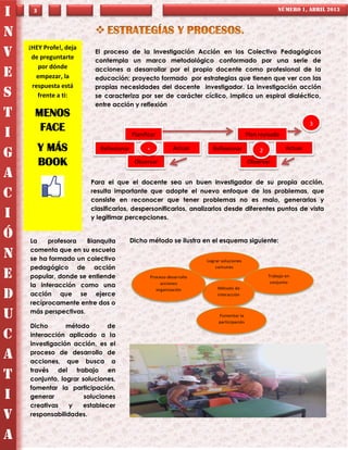 I    3                                                                                                 NÚMERO 1, ABRIL 2013



N
    ¡HEY Profe!, deja
V    de preguntarte
                         El proceso de la Investigación Acción en los Colectivo Pedagógicos
                         contempla un marco metodológico conformado por una serie de
       por dónde         acciones a desarrollar por el propio docente como profesional de la
E     empezar, la        educación; proyecto formado por estrategias que tienen que ver con las
     respuesta está      propias necesidades del docente investigador. La investigación acción
S      frente a ti:      se caracteriza por ser de carácter cíclico, implica un espiral dialéctico,
                         entre acción y reflexión
T     MENOS
                                                                                                                    3
       FACE
I                                        Planificar                                       Plan revisado

         Y MÁS             Reflexionar                     Actuar       Reflexionar                        Actuar
G                                              1                                               2

         BOOK                             Observar                                        Observar

A                       Para el que el docente sea un buen investigador de su propia acción,

C                       resulta importante que adopte el nuevo enfoque de los problemas, que
                        consiste en reconocer que tener problemas no es malo, generarlos y
                        clasificarlos, despersonificarlos, analizarlos desde diferentes puntos de vista
I                       y legitimar percepciones. LA

Ó   La    profesora   Blanquita          Dicho método se ilustra en el esquema siguiente:
    comenta que en su escuela
N   se ha formado un colectivo                                       Lograr soluciones
    pedagógico de acción                                                 comunes

E   popular, donde se entiende                  Proceso desarrollo                                 Trabajo en
                                                                                                    conjunto
    la interacción como una                          acciones
                                                                          Método de
D   acción que se ejerce
    recíprocamente entre dos o
                                                   organización
                                                                          interacción


    más perspectivas.
U                                                                         Fomentar la
                                                                          participación
    Dicho       método        de
C   interacción aplicado a la
    investigación acción, es el
A   proceso de desarrollo de
    acciones, que busca a
    través del trabajo en
T   conjunto, lograr soluciones,
    fomentar la participación,
I   generar           soluciones
    creativas    y   establecer
V   responsabilidades.


A
 