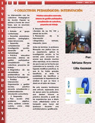 I     4                                                                     NÚMERO 1, ABRIL 2013



N
V   La intervención con los            Práctica educativa renovada,
    colectivos Pedagógicos
                                      sistema de gestión participativa,
E   de Acción Popular se
                                        consolidación de colectivos,
    planea a través de cinco
                                            proyectos de trabajo
S   fases, que se enuncian
    de manera breve:
                                   4. Desunión:
T   1. Entrada    al     grupo      Revisión de los PSI, PSP y
    conformado:                    planes de acción.
I    Docentes, promotoras,
    colectivo    pedagógico,
                                   5. Planeación
                                   intervención
                                                      de      la

    mapa del proceso                Diagnóstico,       entrada,
G    Desarrollo            de     respuesta, cierre.
    competencias            de
A   investigación      acción,
                                   Antes de terminar, la profesora
                                   Blanquita nos platica que en
    desarrollo      de       la
                                   su experiencia, aplicar la
C   metodología
                                   investigación acción, le ha
     Práctica      educativa
                                   servido para reconocer los
I   renovada, sistema de
                                   errores que durante muchos
                                                                                       Por:
    gestión      participativa,
                                   años reprodujo, en la creencia
Ó   consolidación           de
                                   de que lo que se ha hecho por          Adriana Reyes
    colectivos, proyectos de
                                   costumbre es lo correcto, y ha
    trabajo
N   2. Diagnóstico de las
                                   logrado modificar prácticas, lo         Lilia Guzmán
                                   que le ha traído grandes
    necesidades               y
                                   beneficios,     al   tener    la
E   problemáticas de los
    Colectivos Pedagógicos:
                                   posibilidad de identificar y
                                   comprender la importancia de
     Ámbitos               de
D   Intervención:
                                   analizar lo que se hace a
                                   diario en el salón de clases.
    Organización y gestión
U   escolar,          práctica     De esta manera terminamos
    docente, actualización y       este artículo, esperando sirva
C   profesionalización,            de apoyo para los profesores,
    vinculación comunitaria.       que    deseen     innovar     su
A       3. Respuesta:
     Plan     acción     (PSI),
                                   práctica docente a partir de
                                   las experiencias que a diario
    problema,         objetivo,
T   cómo, quiénes, cuándo,
                                   viven, utilizándolas como el
                                   trampolín para hacer del
    cuánto,     cómo      mido     quehacer       docente      una
I   indicadores.                   actividad plena y gratificante.

V
A
 