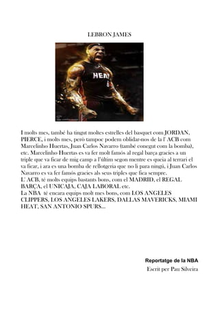 LEBRON JAMES

I molts mes, també ha tingut moltes estrelles del basquet com JORDAN,
PIERCE, i molts mes, però tampoc podem oblidar-nos de la l' ACB com
Marcelinho Huertas, Juan Carlos Navarro (també conegut com la bomba),
etc. Marcelinho Huertas es va fer molt famós al regal barça gracies a un
triple que va ficar de mig camp a l’últim segon mentre es queia al terrari el
va ficar, i ara es una bomba de rellotgeria que no li para ningú, i Juan Carlos
Navarro es va fer famós gracies als seus triples que fica sempre.
L' ACB, té molts equips bastants bons, com el MADRID, el REGAL
BARÇA, el UNICAJA, CAJA LABORAL etc.
La NBA té encara equips molt mes bons, com LOS ANGELES
CLIPPERS, LOS ANGELES LAKERS, DALLAS MAVERICKS, MIAMI
HEAT, SAN ANTONIO SPURS...

Reportatge de la NBA

Escrit per Pau Silveira

 