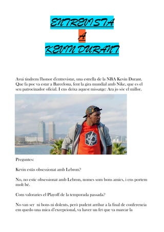ENTREVISTA
A
KEVIN DURANT
Avui tindrem l'honor d'entrevistar, una estrella de la NBA Kevin Durant.
Que fa poc va estar a Barcelona, fent la gira mundial amb Nike, que es el
seu patrocinador oficial. I ens deixa aquest missatge: Ara jo sóc el millor.

Preguntes:
Kevin estàs obsessionat amb Lebron?
No, no estic obsessionat amb Lebron, nomes som bons amics, i ens portem
molt bé.
Com valoraries el Playoff de la temporada passada?
No van ser ni bons ni dolents, però pudent arribar a la final de conferencia
em quedo una mica d’excepcional, va haver un fet que va marcar la

 