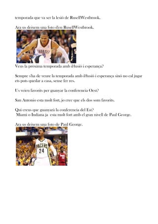 temporada que va ser la lesió de RusellWestbrook.
Ara us deixem una foto d'en RusellWestbrook.

Veus la pròxima temporada amb il·lusió i esperança?
Sempre s'ha de veure la temporada amb il·lusió i esperança sinó no cal jugar
ets pots quedar a casa, sense fer res.
Us veieu favorits per guanyar la conferencia Oest?
San Antonio esta molt fort, jo crec que els dos som favorits.
Qui creus que guanyarà la conferencia del Est?
Miami o Indiana ja esta molt fort amb el gran nivell de Paul George.
Ara us deixem una foto de Paul George.

 