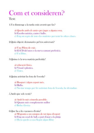 Com et consideren?
Test:
1.Un diumenge a la tarda estàs avorrit que fas?
a) Quedo amb els amics per jugar a alguna cosa.
b) Escolto música, canto i ballo.
c) Faig un repàs de totes les matèries per tenir les idees clares.
2.Quin objecte demanaries pel teu aniversari?
a) Una Pilota de cuir.
b) El CD del meu o la meva cantant preferit/a.
c) Un llibre.
3.Quina és la teva matèria preferida?
a) educació física.
b) Visual i plàstica.
c) Totes.
4.Quina activitat fas fora de l'escola?
a) Basquet i algun esport més.
b) Ballo.
c) No tinc temps per fer activitats fora de l'escola, he d'estudiar.
5.Amb que sols vestir?
a) Amb lo més còmoda possible.
b) Quants més complements millor
c) Roba clàssica
6.Que fas a les vacances d'estiu?
a) M'apunto a un campus de tot tipus d'esport
b) Faig un casal de ball, a part d'anar a la platja
c) Hem quedo a casa llegint algun llibre

 