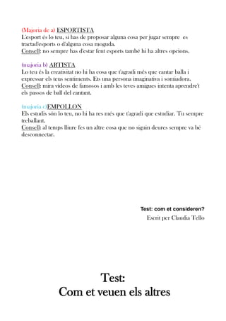 (Majoria de a) ESPORTISTA
L'esport és lo teu, si has de proposar alguna cosa per jugar sempre es
tractad'esports o d'alguna cosa moguda.
Consell: no sempre has d'estar fent esports també hi ha altres opcions.
(majoria b) ARTISTA
Lo teu és la creativitat no hi ha cosa que t'agradi més que cantar balla i
expressar els teus sentiments. Ets una persona imaginativa i somiadora.
Consell: mira vídeos de famosos i amb les teves amigues intenta aprendre't
els passos de ball del cantant.
(majoria c)EMPOLLON
Els estudis són lo teu, no hi ha res més que t'agradi que estudiar. Tu sempre
treballant.
Consell: al temps lliure fes un altre cosa que no siguin deures sempre va bé
desconnectar.

Test: com et consideren?

Escrit per Claudia Tello

Test:
Com et veuen els altres

 