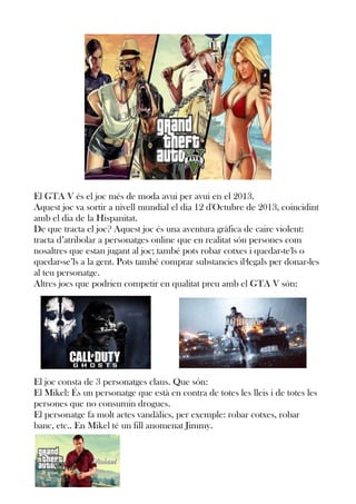 El GTA V és el joc més de moda avui per avui en el 2013.
Aquest joc va sortir a nivell mundial el dia 12 d'Octubre de 2013, coincidint
amb el dia de la Hispanitat.
De que tracta el joc? Aquest joc és una aventura gràfica de caire violent:
tracta d’atribolar a personatges online que en realitat són persones com
nosaltres que estan jugant al joc; també pots robar cotxes i quedar-te'ls o
quedar-se’ls a la gent. Pots també comprar substancies il·legals per donar-les
al teu personatge.
Altres jocs que podrien competir en qualitat preu amb el GTA V són:

El joc consta de 3 personatges claus. Que són:
El Mikel: És un personatge que està en contra de totes les lleis i de totes les
persones que no consumin drogues.
El personatge fa molt actes vandàlics, per exemple: robar cotxes, robar
banc, etc.. En Mikel té un fill anomenat Jimmy.

 