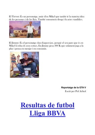 El Trevor: És un personatge, amic d'en Mikel que també té la mateixa idea
de les persones i de les lleis. També consumeix droga i fa actes vandàlics.

El Jimmy: És el personatge clau d'aquest joc, perquè el seu pare que és en
Mikel li roba els seus cotxes. En Jimmy pesa 300 K que solament juga a la
play i pensa en menjar i en consumir.

Reportatge de la GTA V

Escrit per Pol Arbiol

Resultas de futbol
Lliga BBVA

 