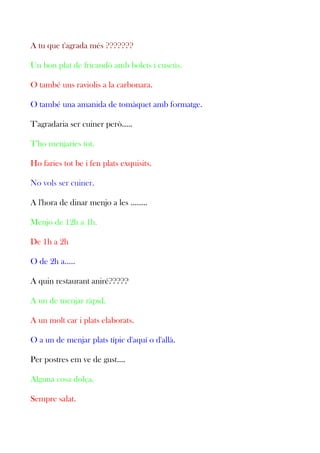 A tu que t'agrada més ???????
Un bon plat de fricandó amb bolets i cuscús.
O també uns raviolis a la carbonara.
O també una amanida de tomàquet amb formatge.
T'agradaria ser cuiner però.....
T'ho menjaries tot.
Ho faries tot be i fen plats exquisits.
No vols ser cuiner.
A l'hora de dinar menjo a les ........
Menjo de 12h a 1h.
De 1h a 2h
O de 2h a.....
A quin restaurant aniré?????
A un de menjar ràpid.
A un molt car i plats elaborats.
O a un de menjar plats típic d'aquí o d'allà.
Per postres em ve de gust....
Alguna cosa dolça.
Sempre salat.

 