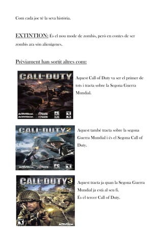 Com cada joc té la seva història.

EXTINTION: És el nou mode de zombis, però en contes de ser
zombis ara són alienígenes.

Prèviament han sortit altres com:
Aquest Call of Duty va ser el primer de
tots i tracta sobre la Segona Guerra
Mundial.

Aquest també tracta sobre la segona
Guerra Mundial i és el Segona Call of
Duty.

Aquest tracta ja quan la Segona Guerra
Mundial ja està al seu fi.
És el tercer Call of Duty.

 