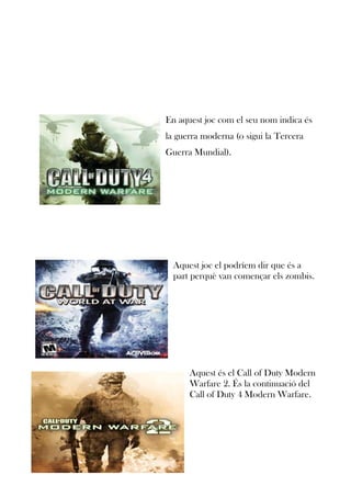 En aquest joc com el seu nom indica és
la guerra moderna (o sigui la Tercera
Guerra Mundial).

Aquest joc el podríem dir que és a
part perquè van començar els zombis.

Aquest és el Call of Duty Modern
Warfare 2. És la continuació del
Call of Duty 4 Modern Warfare.

 