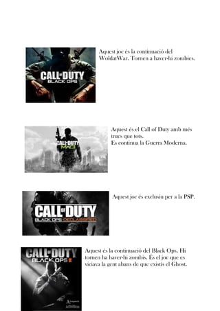 Aquest joc és la continuació del
WoldatWar. Tornen a haver-hi zombies.

Aquest és el Call of Duty amb més
trucs que tots.
Es continua la Guerra Moderna.

Aquest joc és exclusiu per a la PSP.

Aquest és la continuació del Black Ops. Hi
tornen ha haver-hi zombis. És el joc que es
viciava la gent abans de que existís el Ghost.

 
