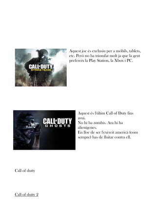 Aquest joc és exclusiu per a mòbils, tablets,
etc. Però no ha triomfat molt ja que la gent
prefereix la Play Station, la Xbox i PC.

Aquest és l'últim Call of Duty fins
avui.
No hi ha zombis. Ara hi ha
alienígenes.
En lloc de ser l'exèrcit americà (com
sempre) has de lluitar contra ell.

Call of dutty

Call of dutty 2

 