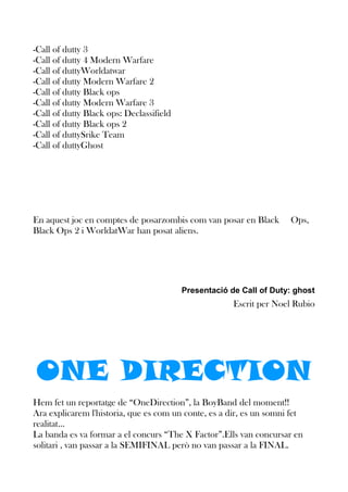 -Call of dutty 3
-Call of dutty 4 Modern Warfare
-Call of duttyWorldatwar
-Call of dutty Modern Warfare 2
-Call of dutty Black ops
-Call of dutty Modern Warfare 3
-Call of dutty Black ops: Declassifield
-Call of dutty Black ops 2
-Call of duttySrike Team
-Call of duttyGhost

En aquest joc en comptes de posarzombis com van posar en Black
Black Ops 2 i WorldatWar han posat aliens.

Ops,

Presentació de Call of Duty: ghost

Escrit per Noel Rubio

ONE DIRECTION
Hem fet un reportatge de “OneDirection”, la BoyBand del moment!!
Ara explicarem l'historia, que es com un conte, es a dir, es un somni fet
realitat...
La banda es va formar a el concurs “The X Factor”.Ells van concursar en
solitari , van passar a la SEMIFINAL però no van passar a la FINAL.

 
