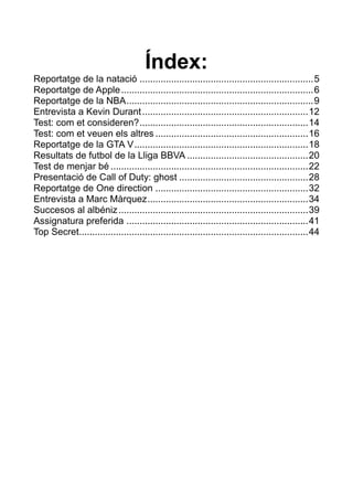 Índex:
Reportatge de la natació .................................................................. 5
Reportatge de Apple ......................................................................... 6
Reportatge de la NBA ....................................................................... 9
Entrevista a Kevin Durant ............................................................... 12
Test: com et consideren? ................................................................ 14
Test: com et veuen els altres .......................................................... 16
Reportatge de la GTA V .................................................................. 18
Resultats de futbol de la Lliga BBVA .............................................. 20
Test de menjar bé ........................................................................... 22
Presentació de Call of Duty: ghost ................................................. 28
Reportatge de One direction .......................................................... 32
Entrevista a Marc Màrquez ............................................................. 34
Succesos al albéniz ........................................................................ 39
Assignatura preferida ..................................................................... 41
Top Secret....................................................................................... 44

 