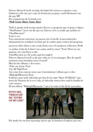 Llavors Simon Cowell, un jutge del jutjat del concurs va ajuntar a una
habitació a ells cinc per a que hi formessin un grup, i molt il·lusionats van
dir que SÍ!!
Els components de la banda son:
-Niall -Louis -Harry -Liam -Zayn
Niall, li agrada molt menjar patates llavors va proposar que el grup es digues
“OnePotatoe” però van dir que no. Llavors se'ls va acudir que podria ser
“OneDirection”.
I així va ser.
Van començarà concursar van passar tots el nivells, la presentació,les
eliminatòries,la semifinal i la final, per les tardes quan sortien del programa
gravaven vídeo diaris a una escala d'una casa i els penjaven a Internet. Però
va arribar el dia de la final i van cantar amb la cançó “Torn”.Però no van
guanyar, tot i així Zayn va dir:
-OneDirection no s'hi acaba aquí (en angles)
I llavors Simon Cowell va dir que volia ser el seu manager. Des de aquell
moment estan triomfant arreu el mon!!
Han fet dos àlbums, i dos tours:
-Take me home Tour
-Up All NightTour
Ara estan fent cançons noves per el pròximtour i àlbum que es diu :
-MidnightMemoriesTour
L'ultima cançó amb videoclip que han fet ha sigut “Story Of MyLife” que
tracta de l'historia de la seva vida, al videoclip surten fotos amb la família de
com canvien.
El nou àlbum “MidnightMemories” surt a la venta el dia 26 de novembre.
FOTO DEL
VIDEOCLIP
DE “STORY
OF MY LIFE”

Per poder fer un bon reportatge penso que hi hauríem d'explicar qui son i

 
