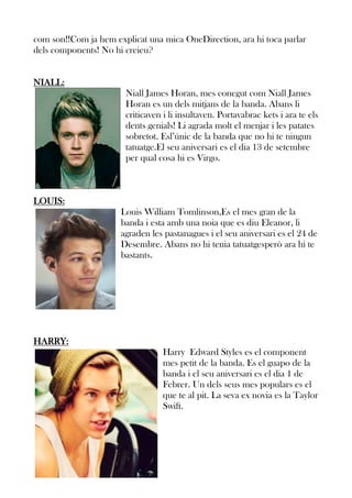 com son!!Com ja hem explicat una mica OneDirection, ara hi toca parlar
dels components! No hi creieu?
NIALL:
Niall James Horan, mes conegut com Niall James
Horan es un dels mitjans de la banda. Abans li
criticaven i li insultaven. Portavabrac kets i ara te els
dents genials! Li agrada molt el menjar i les patates
sobretot. Esl’únic de la banda que no hi te ningun
tatuatge.El seu aniversari es el dia 13 de setembre
per qual cosa hi es Virgo.

LOUIS:
Louis William Tomlinson,Es el mes gran de la
banda i esta amb una noia que es diu Eleanor, li
agraden les pastanagues i el seu aniversari es el 24 de
Desembre. Abans no hi tenia tatuatgesperò ara hi te
bastants.

HARRY:
Harry Edward Styles es el component
mes petit de la banda. Es el guapo de la
banda i el seu aniversari es el dia 1 de
Febrer. Un dels seus mes populars es el
que te al pit. La seva ex novia es la Taylor
Swift.

 