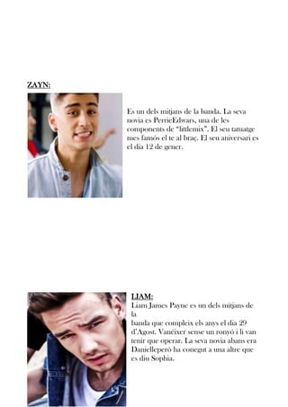 ZAYN:

Es un dels mitjans de la banda. La seva
novia es PerrieEdwars, una de les
components de “littlemix”. El seu tatuatge
mes famós el te al braç. El seu aniversari es
el dia 12 de gener.

LIAM:
Liam James Payne es un dels mitjans de
la
banda que compleix els anys el dia 29
d’Agost. Vanéixer sense un ronyó i li van
tenir que operar. La seva novia abans era
Danielleperò ha conegut a una altre que
es diu Sophia.

 