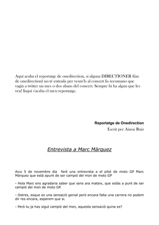 Aquí acaba el reportatge de onedirection, si alguna DIRECTIONER (fan
de onedirection) no té entrada per veure'ls al concert lis recomano que
vagin a twitter un mes o dos abans del concert. Sempre hi ha algun que les
ven! Iaquí s'acaba el meu reportatge.

Reportatge de Onedirection

Escrit per Ainoa Ruiz

Entrevista a Marc Màrquez

Avui 5 de novembre dia faré una entrevista a el pilot de moto GP Marc
Màrquez que està apunt de ser campió del mon de moto GP
- Hola Marc ens agradaria saber que sens ara mateix, que estàs a punt de ser
campió del mon de moto GP.
- Ostres, esque es una sensació genial però encara falta una carrera no podem
dir res encara, esperem que si.
- Però tu ja has sigut campió del mon, aquesta sensació quina es?

 