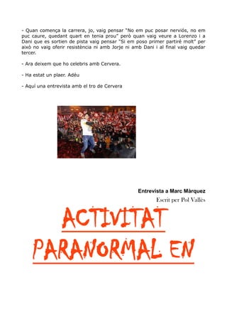 - Quan comença la carrera, jo, vaig pensar “No em puc posar nerviós, no em
puc caure, quedant quart en tenia prou” però quan vaig veure a Lorenzo i a
Dani que es sortien de pista vaig pensar “Si em poso primer partiré molt” per
això no vaig oferir resistència ni amb Jorje ni amb Dani i al final vaig quedar
tercer.
- Ara deixem que ho celebris amb Cervera.
- Ha estat un plaer. Adéu
- Aquí una entrevista amb el tro de Cervera

Entrevista a Marc Màrquez

Escrit per Pol Vallès

ACTIVITAT
PARANORMAL EN

 