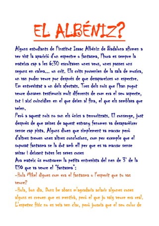 EL ALBÉNIZ?
Alguns estudiants de l'institut Isaac Albéniz de Badalona afirmen a
ver vist la aparició d'un espectre o fantasma, l'hora es sempre la
mateixa cap a les 6:30 escoltaven unes veus, unes passes uns
segons en calma... un crit. Els crits provenien de la sala de musica,
on van poder veure poc després de que desapareixes un espectre.
Em entrevistat a un dels afectats. Tres dels nois que l'han pogut
veure donaven testimonis molt diferents de com era el seu aspecte,
tot i així coincidien en el que deien al fina, el que els semblava que
veien.
Però a aquest nois no son els únics a terroritzats. El conserge, just
després de que avises de aquest estrany fenomen va desaparèixer
sense cap pista. Alguns diuen que simplement va marxar però
d'altres treuen unes altres conclusions, com per exemple que el
suposat fantasma se la dut amb ell per que es va marxar sense
avisar i deixant totes les seves coses
Ara mateix ús mostrarem la petita entrevista del nen de 3r de la
ESO que va veure el “fantasma”:
-Hola Mikel digues com era el fantasma o l'esperit que tu vas
veure?
-Hola, bon dia. Dons be abans m'agradaria aclarir algunes coses
alguns es creuen que es mentirà, però el que jo vaig veure era real.
L'espetec físic no es veia ven clar, però juraria que el seu color de

 