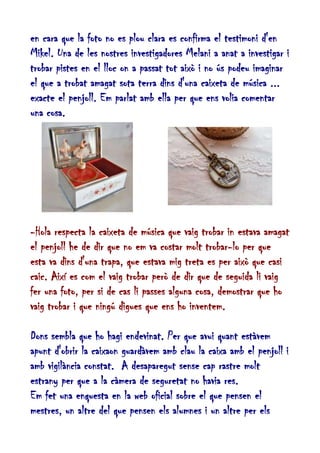 en cara que la foto no es plou clara es confirma el testimoni d'en
Mikel. Una de les nostres investigadores Melani a anat a investigar i
trobar pistes en el lloc on a passat tot això i no ús podeu imaginar
el que a trobat amagat sota terra dins d'una caixeta de música ...
exacte el penjoll. Em parlat amb ella per que ens volia comentar
una cosa.

-Hola respecta la caixeta de música que vaig trobar in estava amagat
el penjoll he de dir que no em va costar molt trobar-lo per que
esta va dins d'una trapa, que estava mig treta es per això que casi
caic. Així es com el vaig trobar però de dir que de seguida li vaig
fer una foto, per si de cas li passes alguna cosa, demostrar que ho
vaig trobar i que ningú digues que ens ho inventem.
Dons sembla que ho hagi endevinat. Per que avui quant estàvem
apunt d'obrir la caixaon guardàvem amb clau la caixa amb el penjoll i
amb vigilància constat. A desaparegut sense cap rastre molt
estrany per que a la càmera de seguretat no havia res.
Em fet una enquesta en la web oficial sobre el que pensen el
mestres, un altre del que pensen els alumnes i un altre per els

 