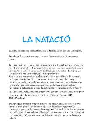 LA NATACIÓ
La meva piscina esta climatitzada, està a Marina Besòs i es diu Gimesport.
Des de els 7 anys(més o menys),he estat fent natació a la piscina sense
parar...
La meva mare hem va apuntar a uns cursets que feien des de els més petits
fins als més grans(3 – 14),jo tenia més o menys 7 anys i el primer dia estava
molt nerviosa perquè hem costava molt fer amics de petita i hem pensava
que les profés em tindrien mania i tot aquest rotllo.
Vaig anar a posar-me el banyador amb la meva mare i li vaig dir que tenia
molta por de estar sola i a sobre sense ningun amic meu de la meva
classe...,em va dir que no hem tenia que preocupar per res que faria amics
de seguida i que no estaria sola, que ella des de lluny estaria vigilantme(perquè ella feia piscina però lliure),encara no m'acabava de convèncer
molt bé, però...vaig anar allà i em pensava que em tractarien malament però
no va a ser així...hem va agradar molt i a més a més l'aigua...ERA
ESTUPENDA!!
Des de aquell moment vaig els dimarts i els dijous a natació amb la meva
mare i el meu germà que fa curset i jo ja no feia des de que em van
començar a posar molts deures al col·legi. Ara tinc molts més deures perquè
estic a l'institut i ja no vull anar allà no perquè no vulgui, si no per el deures i
els exàmens...Però la meva mare m'obliga perquè diu que va bé la natació
pel cos.

 