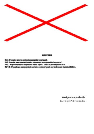 COMENTARIS
Noël : M'agraden totes les assignatures en global posaria un 8.
Saül : En global m'agraden casi totes les assignatures posaria en global posaria un 7.
Pol A. : M'agraden totes les assignatures menys Angles i Català en global li posaria un 5.
Marc A. : M'agrada que las notes siguin tant altes però no m'agrada que les de català siguin tant baixes.

Assignatura preferida

Escrit per Pol Fernàndez

 