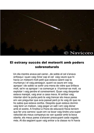 El estrany succés del meteorit amb poders
sobrenaturals
Un dia mentre anava pel carrer...de sobte el cel s'anava
enfosqui i quan vaig mirar cap el cel vaig veure que hi
havia un meteorit molt petit que estava caient cap la
muntanya i el vaig perseguir, quant va caure em vaig
apropar i de sobte va sortir una mena de vidre que brillava
molt, se'm va apropar i va començar a il·luminar-se molt, va
explotar i vaig perdre el coneixement. Quan vaig despertar
estava marejat, vaig anar a casa meva. Al arribar vaig
intentar obrir la porta però la vaig trencar els meus pares
em van preguntar que avia passat però jo lis vaig dir que no
ho sabia que estava confús. Després quan estava dormin
vaig tenir un malson, vaig pegar un salt i em vaig donar
amb el sostre. A l'institut a l'hora de educació física teníem
que fer una carrera i quan em va tocar vaig tindre una super
velocitat els meus companys es van quedar amb la boca
oberta, els meus pares s'anaven preocupant cada vegada
més. Al dia següent quan vaig entrar a la classe no hi havia

 