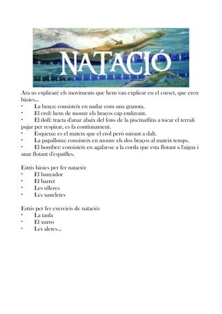 Ara us explicaré els moviments que hem van explicar en el curset, que eren
bàsics...
•
La braça: consisteix en nadar com una granota.
•
El crol: hem de moure els braços cap endavant.
•
El dofí: tracta d'anar abaix del fons de la piscina(fins a tocar el terra)i
pujar per respirar, es fa contínuament.
•
Esquena: es el mateix que el crol però mirant a dalt.
•
La papallona: consisteix en moure els dos braços al mateix temps.
•
El bomber: consisteix en agafar-se a la corda que esta flotant a l'aigua i
anar flotant d'espatlles.
Estris bàsics per fer natació:
•
El banyador
•
El barret
•
Les ulleres
•
Les xancletes
Estris per fer exercicis de natació:
•
La taula
•
El xurro
•
Les aletes...

 