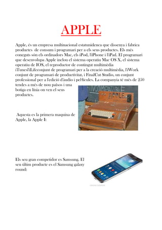 APPLE
Apple, és un empresa multinacional estatunidenca que dissenya i fabrica
productes de consum i programari per a els seus productes. Els més
coneguts són els ordinadors Mac, els iPod, l'iPhone i l'iPad. El programari
que desenvolupa Apple inclou el sistema operatiu Mac OS X, el sistema
operatiu de IOS, el reproductor de contingut multimèdia
iTunesl'iLifeconjunt de programari per a la creació multimèdia, l'iWork
conjunt de programari de productivitat, i FinalCut Studio, un conjunt
professional per a l'edició d'àudio i pel·lícules. La companyia té més de 250
tendes a més de nou països i una
botiga en línia on ven el seus
productes.

Aquesta es la primera maquina de
Apple, la Apple I:

Els seu gran competidor es Samsung. El
seu últim producte es el Samsung galaxy
round:

 