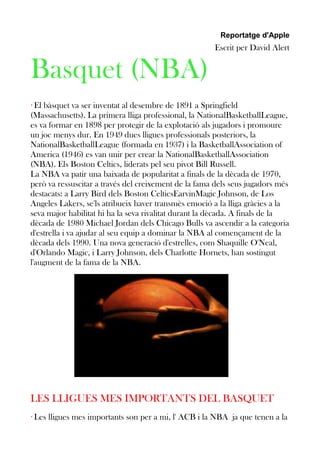 Reportatge d'Apple

Escrit per David Alert

Basquet (NBA)
· El bàsquet va ser inventat al desembre de 1891 a Springfield
(Massachusetts). La primera lliga professional, la NationalBasketballLeague,
es va formar en 1898 per protegir de la explotació als jugadors i promoure
un joc menys dur. En 1949 dues lligues professionals posteriors, la
NationalBasketballLeague (formada en 1937) i la BasketballAssociation of
America (1946) es van unir per crear la NationalBasketballAssociation
(NBA). Els Boston Celtics, liderats pel seu pivot Bill Russell.
La NBA va patir una baixada de popularitat a finals de la dècada de 1970,
però va ressuscitar a través del creixement de la fama dels seus jugadors més
destacats: a Larry Bird dels Boston CelticsEarvinMagic Johnson, de Los
Angeles Lakers, se'ls atribueix haver transmès emoció a la lliga gràcies a la
seva major habilitat hi ha la seva rivalitat durant la dècada. A finals de la
dècada de 1980 Michael Jordan dels Chicago Bulls va ascendir a la categoria
d'estrella i va ajudar al seu equip a dominar la NBA al començament de la
dècada dels 1990. Una nova generació d'estrelles, com Shaquille O'Neal,
d'Orlando Magic, i Larry Johnson, dels Charlotte Hornets, han sostingut
l'augment de la fama de la NBA.

LES LLIGUES MES IMPORTANTS DEL BASQUET
· Les lligues mes importants son per a mi, l' ACB i la NBA ja que tenen a la

 