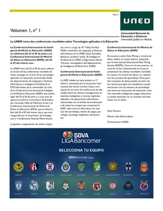 La Conferencia Internacional de Inteli-
gencia Artificial en Educación (AIED)
se celebrará del 22 al 26 de junio y La
Conferencia Internacional de Minería
de Datos en Educación (EDM), del 26
al 29 del mismo mes .
La UNED será, del 22 al 29 de junio, anfitrio-
na de dos de las conferencias mundiales de
mayor prestigio en el área de las tecnologías
aplicadas a la educación, promovidas desde
los departamentos de Lenguajes y Sistemas
Informáticos e Inteligencia Artificial de la
ETSI Informática de la universidad. Se trata
de la Conferencia Internacional de Inteligen-
cia Artificial en Educación (AIED), que tendrá
lugar del 22 al 26 de junio y a cuyo acto de
apertura acudirá la vicerrectora de Estudian-
tes, Consuelo Vélaz de Medrano Ureta, y la
Conferencia Internacional de Minería de
Datos en Educación (EDM), que se desarro-
llará del 26 al 29 del mismo mes y que será
inaugurada por el vicerrector de Investiga-
ción y Transferencia, Ricardo Mairal Ausón.
La gestión y organización de ambos congre-
sos corre a cargo de: M.ª Felisa Verdejo
Maillo, catedrática de Lenguajes y Sistemas
Informáticos en la UNED; Jesús González
Boticario, profesor titular de Inteligencia
Artificial de la UNED y Olga Santos Martín
-Moreno, investigadora del departamento
de Inteligencia Artificial de la UNED.
Conferencia Internacional de Inteli-
gencia Artificial en Educación (AIED)
La AIED celebra en esta ocasión su 17
edición, sustentada por la asociación inter-
nacional del mismo nombre. Estará com-
puesta de una serie de conferencias de alta
calidad sobre las últimas investigaciones en
sistemas inteligentes y ciencias cognitivas
aplicadas a las aplicaciones informáticas
relacionadas con el ámbito de la educación
y de todos los campos que componen la
AIED, tales como la informática, las cien-
cias del aprendizaje, diseño de juegos, psi-
cología, sociología, lingüística, educación,
etc.
Conferencia Internacional de Minería de
Datos en Educación (EDM)
El encuentro sobre Data Mining o minería de
datos celebra su octava edición, auspiciada
por la International Educational Data Mining
Society (IEDMS). Como en el caso anterior, se
trata de un foro internacional en el que se
presentarán las últimas novedades mundiales
en cuanto a la minería de datos y su relación
con los procesos de aprendizaje. Estos gran-
des conjuntos de datos pueden provenir de
los rastros que dejan los estudiantes cuando
interactúan con los sistemas de aprendizaje,
con entornos interactivos de educación, siste-
mas tutoriales inteligentes, juegos educativos
o cuando participan en un contexto de ense-
ñanza rico en datos.
Itziar Romera
Edición web: Elena Lobato
Comunicación UNED
La UNED toma dos conferencias mundiales sobre Tecnologías aplicadas a la Educación
Página 3
Volumen 1, nº 1 Universidad Nacional de
Educación a Distancia
Universidad pública en Madrid,
 