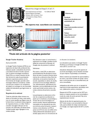 Para demostrar mejor tu conocimiento y
experiencia con Google, considera la posi-
bilidad de convertirte en Educador de
Google antes de presentar la solicitud.
Solicitantes
Para asistir a cada GTA, se seleccionan
aproximadamente 50 educadores innova-
dores de todo el mundo en función de los
méritos de su solicitud en línea. Entre los
solicitantes, se encuentran docentes de
escuela, especialistas en planes de estudio,
promotores de la tecnología, biblioteca-
rios, administradores, capacitadores pro-
fesionales y otros profesionales de la edu-
cación que brindan servicio activo a do-
centes y alumnos de primaria y secunda-
ria.
Los participantes se seleccionan en fun-
ción de su experiencia profesional, su
pasión por la enseñanza y el aprendizaje, y
el éxito del uso de la tecnología en el
entorno escolar. Estamos especialmente
interesados en los educadores que ofre-
cen de forma activa formación o asesora-
miento a otros docentes. La GTA se
pensó con el fin de crear una sólida comu-
nidad profesional de educadores que se
brindan apoyo entre sí en el transcurso de
Google Teacher Academy
Acerca de la GTA
La Google Teacher Academy (GTA) es una
experiencia de desarrollo profesional dise-
ñada para ayudar a educadores de primaria
y secundaria de todo el mundo a aprove-
char al máximo tecnologías innovadoras.
Cada GTA es un evento intensivo de dos
días durante los cuales los participantes
adquieren experiencia práctica con las
herramientas de Google, aprenden sobre
estrategias didácticas innovadoras, reciben
recursos para compartir con compañeros
de trabajo y se sumergen en una comunidad
solidaria de educadores que logran tener un
impacto.
Requisitos de la solicitud
Todas las solicitudes deben enviarse me-
diante un formulario en línea y solo tendre-
mos en cuenta aquellas que lleguen antes de
la fecha límite. La solicitud incluye preguntas
de respuestas breves y un video. Vuelve a
consultar esta página web para ver los
vínculos a las solicitudes y las fechas límite.
También puedes seguir #googlect en los
canales sociales.
un año.ento si es necesario.
Los educadores que asisten a la Google Teacher
Academy se convierten en Google Certified Tea-
chers (GCT). Los GCT son:
educadores destacados a los que les apasiona el
uso de las tecnologías y de los métodos innovado-
res para mejorar el aprendizaje y la enseñanza;
líderes creativos que entienden las oportunidades y
los retos, y que tienen el deseo de ayudar a forta-
lecer a otras personas de su comunidad local y de
otras comunidades;
embajadores del cambio que son un ejemplo de
inspiración de altas expectativas, aprendizaje conti-
nuo, colaboración, justicia e innovación.
Después de la GTA, se espera que los GCT pro-
duzcan un impacto positivo en sus comunidades a
través de un plan de acción personal. Hay otras
expectativas por anunciar.
Además de dos días de capacitación gratis, los
GCT tienen acceso a una comunidad en línea pri-
vada, oportunidades de trabajar estrechamente
con Google, una insignia especial de GCT y mucho
más.
Título del artículo de la página posterior
No esperes mas suscríbete con nosotros.
Estamos en:
Facebook
https://www.facebook.com/
unachoficial?_rdr
Youtube
https://www.youtube.com/user/
unachoficial
Twitter
https://twitter.com/
comunica_unach
Radio Unach
http://radio.unach.mx/
Editorial Voz e Imagen de Chiapas S. A. de C. V.
Tel: 52(961)617-80-00Universidad Autónoma de Chiapas
Boulevard Belisario Domínguez,
Kilómetro 1081, Sin Número, Terán
Tuxtla Gutiérrez, Chiapas, México,
C.P. 29050.
Visitanos en Humanidades
 