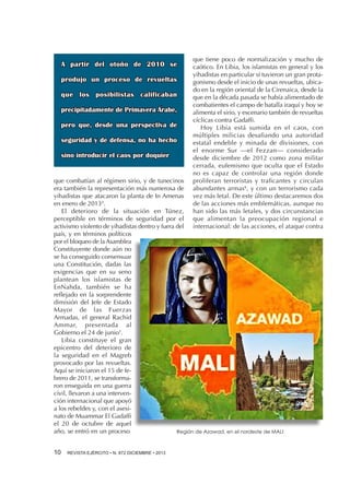 A partir del otoño de 2010 se
produjo un proceso de revueltas
que los posibilistas calificaban
precipitadamente de Primavera Árabe,
pero que, desde una perspectiva de
seguridad y de defensa, no ha hecho
sino introducir el caos por doquier

que tiene poco de normalización y mucho de
caótico. En Libia, los islamistas en general y los
yihadistas en particular sí tuvieron un gran protagonismo desde el inicio de unas revueltas, ubicado en la región oriental de la Cirenaica, desde la
que en la década pasada se había alimentado de
combatientes el campo de batalla iraquí y hoy se
alimenta el sirio, y escenario también de revueltas
cíclicas contra Gadaffi.
Hoy Libia está sumida en el caos, con
múltiples milicias desafiando una autoridad
estatal endeble y minada de divisiones, con
el enorme Sur —el Fezzan— considerado
desde diciembre de 2012 como zona militar
cerrada, eufemismo que oculta que el Estado
no es capaz de controlar una región donde
proliferan terroristas y traficantes y circulan
abundantes armas6, y con un terrorismo cada
vez más letal. De este último destacaremos dos
de las acciones más emblemáticas, aunque no
han sido las más letales, y dos circunstancias
que alimentan la preocupación regional e
internacional: de las acciones, el ataque contra

que combatían al régimen sirio, y de tunecinos
era también la representación más numerosa de
yihadistas que atacaron la planta de In Amenas
en enero de 20134.
El deterioro de la situación en Túnez,
perceptible en términos de seguridad por el
activismo violento de yihadistas dentro y fuera del
país, y en términos políticos
por el bloqueo de la Asamblea
Constituyente donde aún no
se ha conseguido consensuar
una Constitución, dadas las
exigencias que en su seno
plantean los islamistas de
EnNahda, también se ha
reflejado en la sorprendente
dimisión del Jefe de Estado
Mayor de las Fuerzas
Armadas, el general Rachid
Ammar, presentada al
Gobierno el 24 de junio5.
Libia constituye el gran
epicentro del deterioro de
la seguridad en el Magreb
provocado por las revueltas.
Aquí se iniciaron el 15 de febrero de 2011, se transformaron enseguida en una guerra
civil, llevaron a una intervención internacional que apoyó
a los rebeldes y, con el asesinato de Muammar El Gadaffi
el 20 de octubre de aquel
año, se entró en un proceso
Región de Azawad, en el nordeste de MALI
10 

REVISTA EJÉRCITO • N. 872 DICIEMBRE • 2013

 
