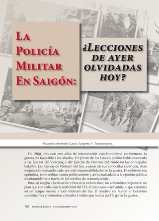La
¿Lecciones
Policía
de ayer
Militar
olvidadas
hoy?
En Saigón:

Alejandro Menéndez García. Sargento 1º. Transmisiones.

En 1968, tras casi tres años de intervención estadounidense en Vietnam, la
guerra era favorable a los aliados. El Ejército de los Estados Unidos había derrotado
a las fuerzas del Vietcong y del Ejército de Vietnam del Norte en las principales
batallas. Las fuerzas de Vietnam del Sur, a pesar de sus conocidas carencias, iban
mejorando, tomando cada vez más responsabilidades en la guerra. El ambiente era
optimista, tanto militar, como políticamente y así se trasladaba a la opinión pública
estadounidense a través de los medios de comunicación.
Para dar un giro a la situación y buscar la victoria final, los comunistas prepararon un
plan que coincidía con la festividad del TET, el año nuevo vietnamita, y que consistía
en un ataque masivo a todo Vietnam del Sur. El objetivo era hundir al Gobierno
survietnamita y demostrar a Estados Unidos que nunca podría ganar la guerra…
100 

REVISTA EJÉRCITO • N. 872 DICIEMBRE • 2013

 