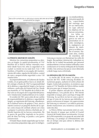 Geografía e Historia

cia estadounidense,
más preocupada de
las capacidades
del enemigo que
de sus intenciones,
no supo adivinar
los objetivos de las
fuerzas comunistas.
Los fallos en
labores de inteligencia no solo se
presentaban en niveles estratégicos,
la negligencia en
labores de inteligencia se daban sobre el terreno. Durante años, cientos
de miembros del
Vietcong se movían con libertad por las calles de
Saigón. Recopilaban información, trabajaban en
locales de la ciudad frecuentados por personal
estadounidense e incluso estaban infiltrados como
conductores en la misma embajada de los Estados
Unidos. Esta amenaza fue pocas veces detectada
y desde luego nunca eliminada.

Ejecución sumaria de un vietcong a manos del Jefe de la Policía
survietnamita en Saigón

LA POLICÍA MILITAR EN SAIGÓN
Mientras los comunistas preparaban su ofensiva, en Saigón, la capital survietnamita, el 716º
Batallón de la Policía Militar intentaba mantener desde hacía tres años la seguridad en la
ciudad. La misión no era nada fácil. Con 1.100
hombres, el batallón se encargaba del mantenimiento del orden, regulación del tráfico, control
de rutas y proporcionaba seguridad a unas 130
instalaciones.
Incomprensiblemente, el Gobierno de Estados
Unidos, en un gesto político hacia un aliado débil, entregó a finales de 1967 la responsabilidad
de la defensa y seguridad de Saigón a las fuerzas
militares y policiales de Vietnam del Sur. Desde
ese momento, el 716º Batallón de la Policía Militar solo se encargaría de la seguridad del personal e instalaciones estadounidenses en la ciudad.
En octubre de 1967, poco antes de ese cambio
de responsabilidad en la defensa y seguridad de
Saigón, un regimiento del Vietcong, abandonando la habitual táctica de golpear y huir, atacó e
intentó conservar un pequeño distrito de la capital, como ensayo de combate urbano con vistas
a preparar la próxima ofensiva diseñada por el
Mando Supremo de las fuerzas comunistas. De
la guerra de guerrillas inspirada en los principios de Mao Tse-Tung, se pasaba a una guerra
convencional.
El Estado Mayor aliado sospechaba que las fuerzas comunistas preparaban algo, pero la inteligen-

LA OFENSIVA DEL TET EN SAIGÓN
La noche del 30 de enero, en plena celebración del TET, 4.000 vietcong divididos en
numerosos grupos, asaltaron el centro urbano de
Saigón. Contra todo pronóstico, la resistencia que
opuso el 716º Batallón de Policía Militar resultó
decisiva para que el ataque fracasara.
El primer objetivo atacado fue el Palacio de
Independencia. Una patrulla de la PM intentó
responder al ataque, pero cayó bajo el fuego del
Vietcong. Su sacrificio no fue en vano y permitió que el resto de las fuerzas que defendían el
palacio rechazaran el ataque. Los supervivientes
del Vietcong se retiraron a un edificio próximo,
donde mantuvieron una resistencia suicida durante dos días.
La Policía Militar nuevamente entró en combate durante el ataque que recibió el Cuartel
General del Estado Mayor survietnamita. Un jeep
de la PM sorprendió a un grupo de atacantes del
Vietcong y se produjo un enfrentamiento que
dio un tiempo vital para alertar la defensa del
cuartel general.
REVISTA EJÉRCITO • N. 872 DICIEMBRE • 2013 101 

 