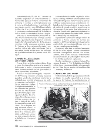 La Residencia de Oficiales Nº 3 también fue
atacada y se produjo un confuso combate callejero entre policías militares y miembros del
Vietcong. El combate se prolongó durante toda
la noche y al final del mismo, 16 policías militares habían muerto y otros 21 habían resultado
heridos. Fue la acción más dura y sangrienta a
la que tuvo que enfrentarse el 716º Batallón de
Policía Militar durante todo el ataque a Saigón.
Gracias a su incansable labor, el batallón estaba desarticulando el ataque enemigo y dando
tiempo a que otras fuerzas llegaran en auxilio de
Saigón. Pero la desarticulación de los ataques
enemigos creaba una nueva amenaza; grupos
del Vietcong se dispersaban por la ciudad y preparaban emboscadas a las patrullas de Policía
Militar que iban de un lado a otro. Sin embargo,
los ojos del mundo estaban puestos en un solo
lugar…

Una vez eliminados todos los policías militares, los vietcong intentaron tomar el edificio de la
embajada. Pero gracias al sacrificio de los policías
militares, los tres marines que custodiaban la embajada tuvieron tiempo de cerrar la gruesa puerta
de madera de entrada al edificio, atrincherarse en
su interior y solicitar ayuda. Ante la inesperada resistencia, los asaltantes quedaron desconcertados
y tuvieron que ponerse a cubierto en los jardines
de la embajada y sus alrededores.
Rápidamente comenzaron a llegar fuerzas de
auxilio de la Policía Militar y los marines. Los
zapadores del Vietcong lograron rechazar varios
asaltos de las fuerzas estadounidenses, pero a su
vez, sus bajas iban aumentando…
Finalmente, a las 9 de la mañana, la embajada fue declarada segura. Durante los combates
murieron cuatro policías militares y un marine,
además, otros cuatro policías y siete marines
resultaron heridos. El Vietcong tuvo 16 muertos
y tres heridos que fueron capturados.
Pero los combates no cesaban en Saigón. Una
semana después, el 716º de Batallón de Policía
Militar, junto con otras unidades, aún combatía
en las calles. En esa semana, el batallón sufrió
27 muertos y 45 heridos.

EL ASALTO A LA EMBAJADA DE
LOS ESTADOS UNIDOS
A pesar de ser un hecho casi anecdótico desde
el punto de vista militar, gracias a la actuación
de la prensa, el asalto a la embajada se convirtió
en un asunto que condicionó en gran medida el
futuro de la Guerra de Vietnam.
A las 2:46 horas de la madrugada, 19 zapado- LA ACTUACIÓN DE LA PRENSA
res del Vietcong colocaron una carga explosiva
Evidentemente, todo lo que estaba sucediendo
que abrió una brecha en el muro exterior de la en Saigón no pasaba inadvertido a la prensa.
embajada que permitía el acceso a los jardi- La guerra de Vietnam fue probablemente el
nes exteriores del edificio.
Policías militares durante el asalto a la embajada de EEUU. Delante, dos
En ese momento, vigilancompañeros yacen sin vida.
do el perímetro exterior, se
encontraban dos policías
militares del 716º Batallón
que abrieron fuego y consiguieron abatir a dos enemigos. Sin embargo, ambos
policías cayeron a su vez
bajo el fuego de los fusiles
de asalto del resto de asaltantes. Poco después, un
jeep de la PM acudió a la
llamada de socorro procedente de la embajada, pero
poco pudo hacer, ya que
sus dos ocupantes fueron
acribillados por el fuego del
Vietcong.
102 

REVISTA EJÉRCITO • N. 872 DICIEMBRE • 2013

 