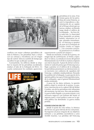 Geografía e Historia

Policías Militares capturan a un vietcong

conflicto con mayor cobertura periodística de
toda la Historia y los periodistas iban y venían
con sus cámaras y micrófonos casi sin ningún
tipo de control. Solo era cuestión de tiempo que
sucediera lo que acabó por suceder.
Curiosamente, los edificios donde se alojaban la mayoría de los periodistas occidentales
estaban al lado de la Embajada de EEUU. En
cuanto comenzaron los combates aparecieron

periodistas en la zona. A las
innatas ganas de los periodistas de contar historias, se
unió la imprudencia y desinformación de un capitán
de la PM que afirmó que sus
fuerzas estaban recibiendo
fuego desde el edificio de
la embajada… No hizo falta nada más. La Associated
Press transmitió un primer
boletín informativo en el
que afirmaba textualmente: «El Vietcong se apoderó
de parte de la Embajada de
Estados Unidos en Saigón
[…] los comandos comunistas penetraron en el edificio
supuestamente a prueba de ataques»1.
Desde ese momento, el resto de la prensa, sin
ningún tipo de confirmación, se limitó a reproducir la noticia. La entrada en escena del general
Westmoreland a las 9:20 de la mañana empeoró
aun más la situación. A pesar de afirmar correctamente en rueda de prensa que el Vietcong nunca
llegó a penetrar en el edificio de la embajada,
los periodistas presentaron sus declaraciones en
un escenario con cadáveres de zapadores del
Vietcong y soldados estadounidenses llenando
los jardines de la Embajada. La percepción de la
opinión pública fue que el Vietcong había tomado la embajada y que el general Westmoreland
estaba mintiendo.
A pesar de los datos militares, la opinión
pública eligió la versión de la prensa. La posterior intervención en la cadena CBS de Walter
Cronkite, uno de los periodistas más influyentes
del momento, fue decisiva. Para este periodista,
la guerra había llegado a un punto muerto y era
necesario negociar con Vietnam del Norte; el
impacto tanto a nivel político como en la opinión pública fue demoledor. La guerra estaba
perdida.
CONSECUENCIAS DEL TET
Desde el punto de vista militar, la ofensiva
del Tet fue una grave derrota de los comunistas.
No lograron alcanzar ninguno de sus objetivos
militares y sus pérdidas ascendieron a unos
50.000 muertos. Las pérdidas del Vietcong
REVISTA EJÉRCITO • N. 872 DICIEMBRE • 2013 

103 

 
