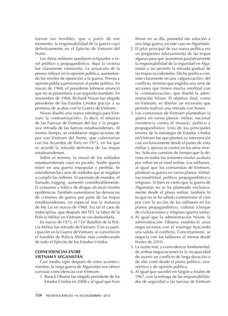 fueron tan terribles, que a partir de ese
momento, la responsabilidad de la guerra cayó
definitivamente en el Ejército de Vietnam del
Norte.
Los datos militares quedaron eclipsados a nivel político y propagandístico. Aquí la victoria
fue claramente comunista. La actuación de la
prensa influyó en la opinión pública, aumentando los niveles de oposición a la guerra. Prensa y
opinión pública presionaron al poder político. En
marzo de 1968, el presidente Johnson anunció
que no se presentaría a un segundo mandato. En
noviembre de 1968, Richard Nixon fue elegido
presidente de los Estados Unidos gracias a su
promesa de acabar con la Guerra de Vietnam.
Nixon diseñó una nueva estrategia para Vietnam: la «vietnamización». Es decir, el refuerzo
de las Fuerzas de Vietnam del Sur y la progresiva retirada de las fuerzas estadounidenses. Al
mismo tiempo, se entablaron negociaciones de
paz con Vietnam del Norte, que culminarían
con los Acuerdos de París en 1973, en los que
se acordó la retirada definitiva de las tropas
estadounidenses.
Sobre el terreno, la moral de los soldados
estadounidenses cayó en picado. Nadie quería
morir en una guerra impopular y perdida. Se
extendieron los casos de soldados que se negaban
a cumplir las órdenes. El asesinato de mandos, el
llamado fragging, aumentó considerablemente.
El consumo y tráfico de drogas alcanzó niveles
epidémicos. También aumentaron las denuncias
de crímenes de guerra por parte de las tropas
estadounidenses, en especial tras la matanza
de My Lai en marzo de 1968. Era tal el caos de
indisciplina, que después del TET, la labor de la
Policía Militar en Vietnam se vio desbordada.
En marzo de 1973, el 716º Batallón de la Policía Militar fue retirado de Vietnam. Con su participación en la Guerra de Vietnam, se convirtió en
el batallón de Policía Militar más condecorado
de todo el Ejército de los Estados Unidos.
COINCIDENCIAS ENTRE
VIETNAM Y AFGANISTÁN
Casi medio siglo después de estos acontecimientos, la larga guerra de Afganistán nos ofrece
curiosas coincidencias con Vietnam:
1.  arack Obama fue elegido presidente de los
B
Estados Unidos en 2008 y al igual que hizo
104 

REVISTA EJÉRCITO • N. 872 DICIEMBRE • 2013

Nixon en su día, prometió dar solución a
una larga guerra, en este caso en Afganistán.
2.  l pilar principal de esa nueva política era
E
un progresivo reforzamiento de las tropas
afganas para que asumieran paulatinamente
la responsabilidad de la seguridad en Afganistán y así permitir la retirada gradual de
las tropas occidentales. Dicha política consiste claramente en una «afganización» del
conflicto, término que engloba una serie de
acciones que tienen mucha similitud con
la «vietnamización» que diseñó la administración Nixon. El objetivo final, como
en Vietnam, es diseñar un escenario que
permita realizar una retirada con honor.
3.  os comunistas de Vietnam planteaban la
L
guerra en varios planos: militar, nacional
(resistencia contra el invasor), político y
propagandístico. Uno de los principales
errores de la estrategia de Estados Unidos
en Vietnam fue que planteó su intervención
casi exclusivamente desde el punto de vista
militar y apenas se centró en los otros niveles. Solo era cuestión de tiempo que la derrota en todos los restantes niveles acabara
por influir en el nivel militar. Los talibanes,
al igual que los comunistas de Vietnam,
plantean su guerra en varios planos: militar,
nacional/tribal, político, propagandístico y
religioso. Si bien es cierto que la guerra de
Afganistán no se ha planteado exclusivamente desde el plano militar, también lo
es que no se ha sabido contrarrestar al cien
por cien la acción de los talibanes en los
planos propagandístico, cultural (choque
de civilizaciones) y religioso (guerra santa).
4.  l igual que la administración Nixon, la
A
administración Obama estableció unas
negociaciones con el enemigo buscando
una salida al conflicto. Concretamente, se
negocia con los talibanes al menos desde
finales de 2010.
5.  a razón real, y coincidencia fundamental,
L
de ambas negociaciones es la incapacidad
de asumir un conflicto de larga duración o
de alto coste desde el plano político, económico y de opinión pública.
6.  l igual que sucedió en Saigón a finales de
A
1967, con la entrega de las responsabilidades de seguridad a las fuerzas de Vietnam

 