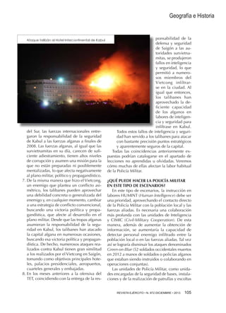 Geografía e Historia

Ataque talibán al Hotel Intercontinental de Kabul

del Sur, las fuerzas internacionales entregaron la responsabilidad de la seguridad
de Kabul a las fuerzas afganas a finales de
2008. Las fuerzas afganas, al igual que las
survietnamitas en su día, carecen de suficiente adiestramiento, tienen altos niveles
de corrupción y asumen una misión para la
que no están preparadas ni posiblemente
mentalizadas, lo que afecta negativamente
al plano militar, político y propagandístico.
7.  e la misma manera que hizo el Vietcong,
D
un enemigo que plantea un conflicto asimétrico, los talibanes pueden aprovechar
una debilidad concreta o generalizada del
enemigo y, en cualquier momento, cambiar
a una estrategia de conflicto convencional,
buscando una victoria política y propagandística, que afecte al desarrollo en el
plano militar. Desde que las tropas afganas
asumieran la responsabilidad de la seguridad en Kabul, los talibanes han atacado
la capital afgana en numerosas ocasiones,
buscando esa victoria política y propagandística. De hecho, numerosos ataques realizados contra Kabul tienen gran similitud
a los realizados por el Vietcong en Saigón,
tomando como objetivos principales hoteles, palacios presidenciales, aeropuertos,
cuarteles generales y embajadas.
8.  n los meses anteriores a la ofensiva del
E
TET, coincidiendo con la entrega de la res-

ponsabilidad de la
defensa y seguridad
de Saigón a las autoridades survietnamitas, se produjeron
fallos en inteligencia
y seguridad, lo que
permitió a numerosos miembros del
Vietcong infiltrarse en la ciudad. Al
igual que entonces,
los talibanes han
aprovechado la deficiente capacidad
de los afganos en
labores de inteligencia y seguridad para
infiltrase en Kabul.
Todos estos fallos de inteligencia y seguridad han servido a los talibanes para atacar
con bastante precisión puntos estratégicos
y aparentemente seguros de la capital.
Todas las coincidencias anteriormente expuestas podrían catalogarse en el apartado de
lecciones no aprendidas u olvidadas. Veremos
cómo muchas de ellas afectan la labor habitual
de la Policía Militar.
¿QUÉ PUEDE HACER LA POLICÍA MILITAR
EN ESTE TIPO DE ESCENARIOS?
En este tipo de escenarios, la instrucción en
labores HUMINT (Human Intelligence) debe ser
una prioridad, aprovechando el contacto directo
de la Policía Militar con la población local y las
fuerzas aliadas. Es necesaria una colaboración
más profunda con las unidades de Inteligencia
y CIMIC (Civil-Military Cooperation). De esta
manera, además de aumentar la obtención de
información, se aumentaría la capacidad de
detectar personal enemigo infiltrado entre la
población local o en las fuerzas aliadas. Tal vez
así se lograría disminuir los ataques denominados
Green-on-Blue (52 soldados occidentales muertos
en 2012 a manos de soldados o policías afganos
que estaban siendo instruidos o colaborando en
operaciones conjuntas).
Las unidades de Policía Militar, como unidades encargadas de la seguridad de bases, instalaciones y de la realización de patrullas y escoltas
REVISTA EJÉRCITO • N. 872 DICIEMBRE • 2013 105 

 