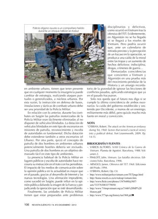 Policía afgano ayuda a un compañero herido
durante un ataque talibán en Kabul

en ambiente urbano, tienen que tener presente
que en cualquier momento la insurgencia puede
cambiar de estrategia, realizando ataques puntuales o generalizados, a núcleos urbanos. Por
esta razón, la instrucción en defensa de bases,
instalaciones y tácticas de combate urbano debe
ser una prioridad de la Policía Militar.
En relación con lo anterior, durante los combates en Saigón las patrullas motorizadas de la
Policía Militar eran fácilmente eliminadas al no
disponer de vehículos blindados. La dotación de
vehículos blindados en este tipo de escenarios en
misiones de patrulla, reconocimiento y escolta
de autoridades es fundamental. Dicha dotación
debe extenderse también a otros escenarios (el
Líbano). Por otra parte, quizá el concepto de
patrulla de dos hombres en ambientes urbanos
potencialmente hostiles debería ser revisado.
Una patrulla de dos hombres es un objetivo demasiado fácil en este tipo de ambientes.
La presencia habitual de la Policía Militar en
lugares públicos y escolta de autoridades hace necesaria su instrucción en el trato con los periodistas.
El impacto de los medios de comunicación sobre
la opinión pública en la actualidad es mayor que
en el pasado, gracias al desarrollo de Internet y las
nuevas tecnologías. Una afirmación imprudente,
como sucedió en Saigón, puede influir en la opinión pública dañando la imagen de la Fuerza y perjudicando la operación que se esté desarrollando.
Finalmente, las unidades de Policía Militar
tienen que estar preparadas ante problemas
106 

REVISTA EJÉRCITO • N. 872 DICIEMBRE • 2013

disciplinarios y delictivos,
como ocurrió en Vietnam tras la
ofensiva del TET. Evidentemente,
en Afganistán no se ha llegado
ni se llegará a los niveles de
Vietnam. Pero podría ocurrir
que, ante un calendario de
retirada previsto y la percepción
de un fracaso en la operación, se
produzca una caída de la moral
entre las tropas y un aumento de
hechos delictivos: indisciplina,
drogas, crímenes de guerra…
Demasiadas coincidencias
que convierten a Vietnam y
Afganistán en una prueba más
del movimiento pendular de la
Historia y un amargo recordatorio de la gravedad de ignorar las lecciones de
conflictos pasados, aplicando estrategias que ya
en el pasado fracasaron.
Solo nos queda que el futuro nos diga si se
cumple la última coincidencia de ambos escenarios: la caída del gobierno establecido y sostenido por Occidente, a manos de un enemigo,
militarmente más débil, pero quizás mucho más
fuerte en moral y convicción.
NOTA
1

O’BRIAN, Robert. The attack on the American embassy
during Tet, 1968: factors that turned a tactical victory
into a political defeat. Fort Leavenworth, 2009. Pp.
14-15.

BIBLIOGRAFÍA y fuentes
−− VARIOS AUTORES. NAM Crónica de la Guerra de
Vietnam. Planeta de Agostini. Barcelona, 1988. Volumen 2.
−− PIMLOTT, John. Vietnam. Las batallas decisivas. Ediciones Folio. Barcelona, 1998.
−− ARNOLD, James. Ofensiva del TET 1968. Ediciones
del Prado. 1994.
−− O’BRIAN, Robert. Op. Cit.
−− http://www.militarypolicevietnam.com/TETpage.html
−− http://home.mweb.co.za/re/redcap/vietnam.htm
−− http://www.flickr.com/photos/13476480@N07/
sets/72157630832779850/
−− http://www.716mpvietnam.org/zz716th%20MP%20
History.pdf
−− http://www.377sps.org/history/tsn1968.pdfn

 