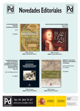 Geografía e Historia

LA EXPLORACIÓN DEL
PACÍFICO.
500 AÑOS DE HISTORIA

AA.VV.
168 páginas

BLAS DE LEZO, EL VALOR DE MEDIOHOMBRE

Museo Naval
208 páginas

LA EXPLORACIÓN DEL

PACÍFICO
500 AÑOS DE HISTORIA
Exposición conmemorativa

MINISTERIO DE DEFENSA

PVP: 12 euros
ISBN: 978-84-9781-874-2

SALVANDO VIDAS EN EL
DELTA DEL MEKONG:
LA PRIMERA MISIÓN EN EL
EXTERIOR DE LA SANIDAD
MILITAR ESPAÑOLA
(VIETNAM DEL SUR,
1996-1971)

MINISTERIO DE DEFENSA

PVP: 12 euros
ISBN: 978-84-9781-870-4

ENERGÍA Y CLIMA EN EL
ÁREA DE LA SEGURIDAD Y
LA DEFENSA

JOSÉ LUIS RODRÍGUEZ JIMÉNEZ

Salvando vidaS en
el delta del Mekong:
la priMera MiSión en el exterior
de la Sanidad Militar eSpañola
(vietnaM del Sur, 1966-1971)

José Luis Rodríguez Jiménez

Escuela de Altos Estudios
de la Defensa
Documentos de Seguridad
y Defensa 58
Energía y clima en el área de la
seguridad y la defensa

214 páginas

MINISTERIO DE DEFENSA

PVP: 10 euros
ISBN: 978-84-9781-859-9

Escuela
de Altos
Estudios
de la
Defensa

224 páginas

MINISTERIO DE DEFENSA

PVP: 6 euros
ISBN: 978-84-9781-866-7

SECRETARÍA
GENERAL
TÉCNICA

SUBDIRECCIÓN GENERAL
DE PUBLICACIONES
Y PATRIMONIO CULTURAL

 