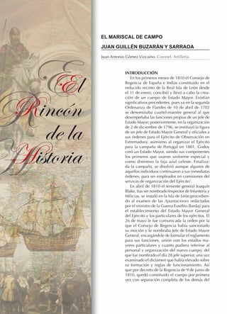 E
El
Rincón
R de la
Historia
H

EL MARISCAL DE CAMPO
JUAN GUILLÉN BUZARÁN Y SARRAOA
Juan Antonio Gómez Vizcaíno. Coronel. Artillería.

INTRODUCCIÓN
En los primeros meses de 1810 el Consejo de
Regencia de España e Indias constituido en el
reducido recinto de la Real Isla de León desde
el 31 de enero, concibió y llevó a cabo la creación de un cuerpo de Estado Mayor. Existían
significativos precedentes, pues ya en la segunda
Ordenanza de Flandes de 10 de abril de 1702
se denominaba cuartel-maestre general al que
desempeñaba las funciones propias de un jefe de
Estado Mayor; posteriormente, en la organización
de 2 de diciembre de 1796, se instituyó la figura
de un jefe de Estado Mayor General y oficiales a
sus órdenes para el Ejército de Observación en
Extremadura; asimismo al organizar el Ejército
para la campaña de Portugal en 1801, Godoy
creó un Estado Mayor, siendo sus componentes
los primeros que usaron uniforme especial y
como distintivo la faja azul celeste. Finalizada la campaña, se disolvió aunque algunos de
aquellos individuos continuaron a sus inmediatas
órdenes, para ser empleados en comisiones del
servicio de organización del Ejército1.
En abril de 1810 el teniente general Joaquín
Blake, tras ser nombrado Inspector de Infantería y
Milicias, se instaló en la Isla de León procediendo al examen de las Apuntaciones redactadas
por el ministro de la Guerra Eusebio Bardají para
el establecimiento del Estado Mayor General
del Ejército y los particulares de los ejércitos. El
26 de mayo le fue comunicada la orden por la
que el Consejo de Regencia había sancionado
su moción y le nombraba Jefe de Estado Mayor
General, encargándole de formular el reglamento
para sus funciones, unión con los estados mayores particulares y cuanto pudiera referirse al
personal y organización del nuevo cuerpo, del
que fue nombrado el día 28 jefe superior, una vez
examinado el dictamen que había elevado sobre
su formación y reglas de funcionamiento. Así
que por decreto de la Regencia de 9 de junio de
1810, quedó constituido el cuerpo por primera
vez con separación completa de los demás del

 